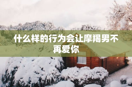 什么样的行为会让摩羯男不再爱你