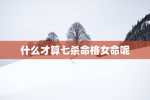 什么才算七杀命格女命呢