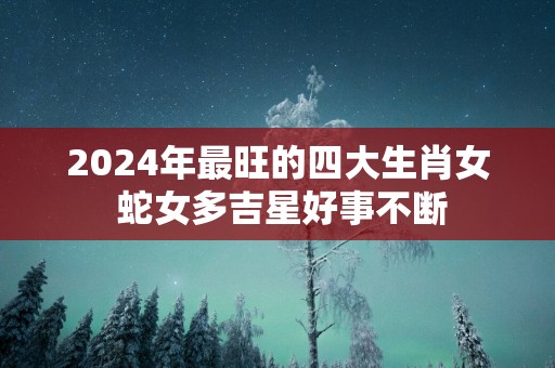 2025年最旺的四大生肖女 蛇女多吉星好事不断