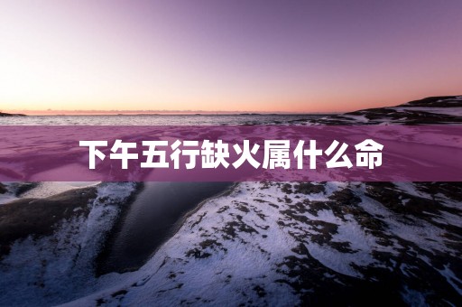 下午五行缺火属什么命