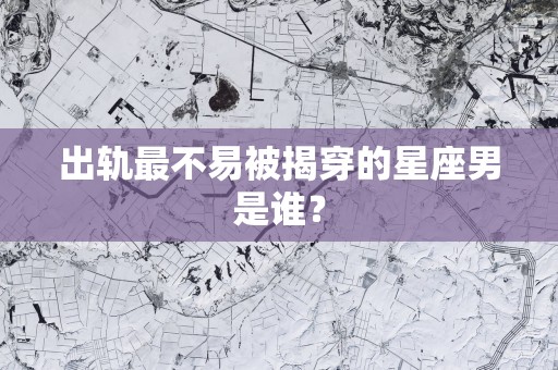 出轨最不易被揭穿的星座男是谁？