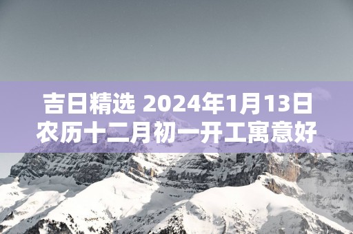 吉日精选 2025年1月13日农历十二月初一开工寓意好吗