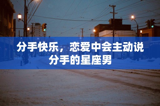 分手快乐，恋爱中会主动说分手的星座男