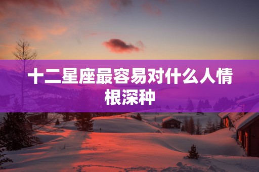 十二星座最容易对什么人情根深种