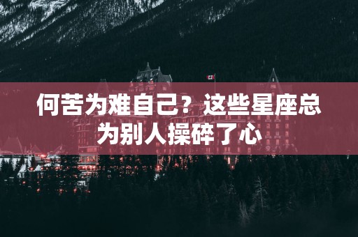 何苦为难自己？这些星座总为别人操碎了心