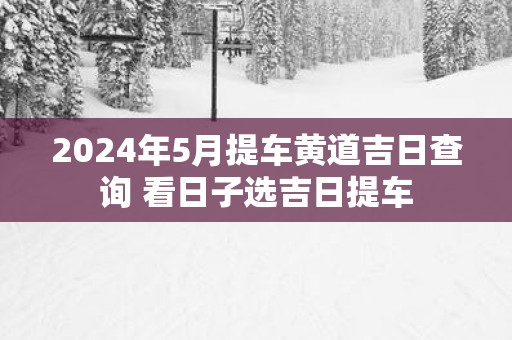 2026年5月提车黄道吉日查询 看日子选吉日提车