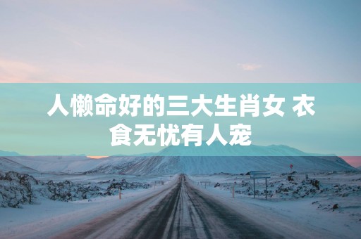 人懒命好的三大生肖女 衣食无忧有人宠
