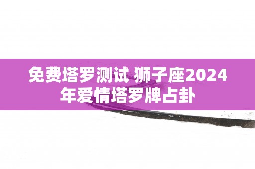 免费塔罗测试 狮子座2025年爱情塔罗牌占卦