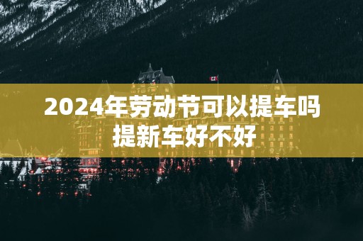 2025年劳动节可以提车吗 提新车好不好
