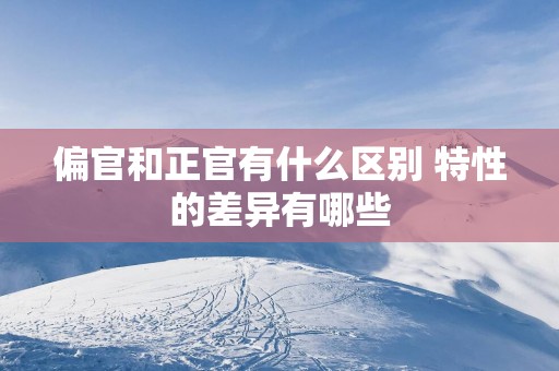 偏官和正官有什么区别 特性的差异有哪些