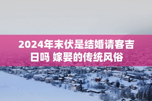 2025年末伏是结婚请客吉日吗 嫁娶的传统风俗