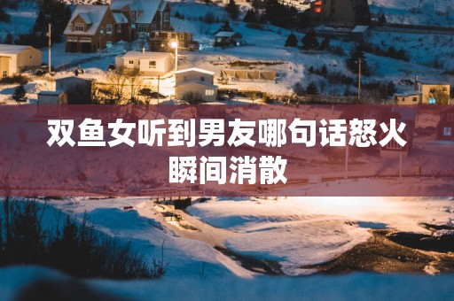 双鱼女听到男友哪句话怒火瞬间消散
