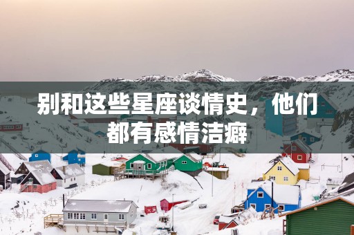 别和这些星座谈情史,他们都有感情洁癖 别和这些星座谈情史,他们都有感情洁癖