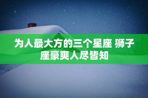 为人最大方的三个星座 狮子座豪爽人尽皆知