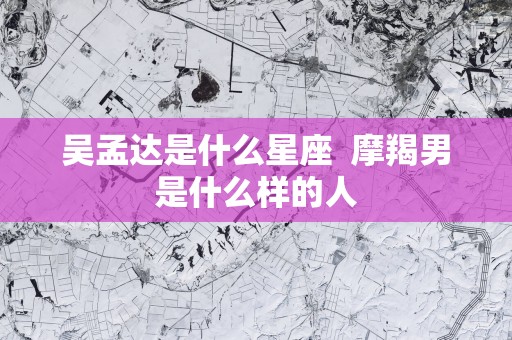 吴孟达是什么星座  摩羯男是什么样的人