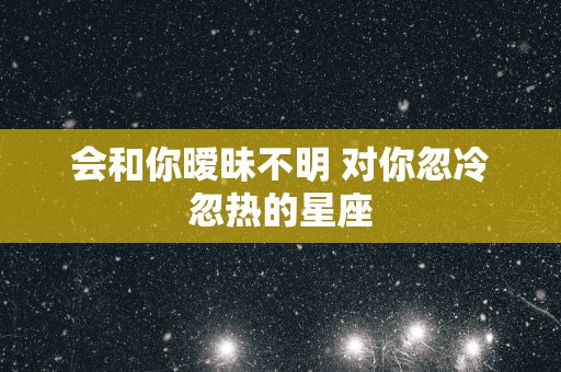 会和你暧昧不明 对你忽冷忽热的星座