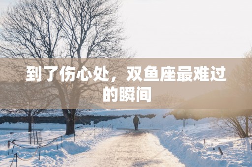 到了伤心处，双鱼座最难过的瞬间