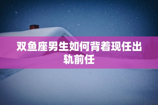 双鱼座男生如何背着现任出轨前任