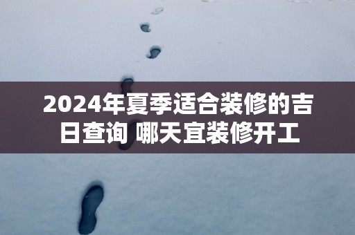 2024年夏季适合装修的吉日查询 哪天宜装修开工