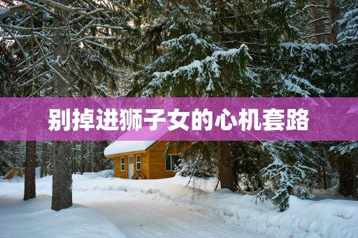 别掉进狮子女的心机套路