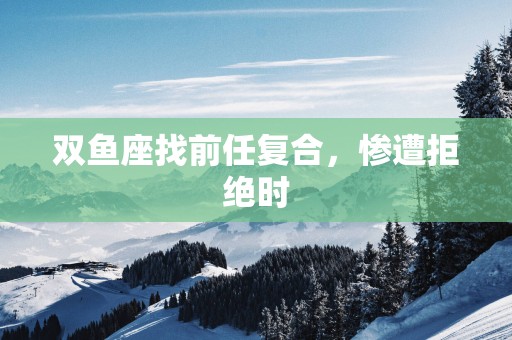 双鱼座找前任复合，惨遭拒绝时