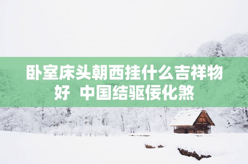 卧室床头朝西挂什么吉祥物好  中国结驱佞化煞