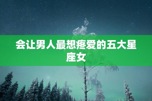 会让男人最想疼爱的五大星座女