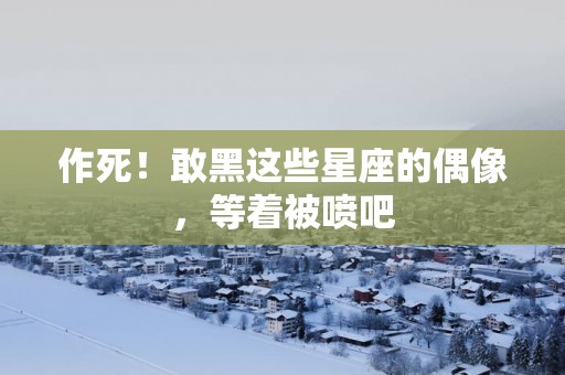 作死!敢黑这些星座的偶像,等着被喷吧 作死!敢黑这些星座的偶像,等着被喷吧