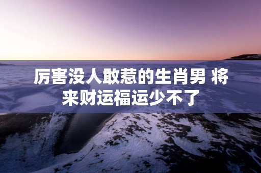 厉害没人敢惹的生肖男 将来财运福运少不了
