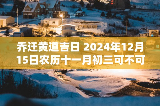 乔迁黄道吉日 2025年12月15日农历十一月初三可不可以迁居