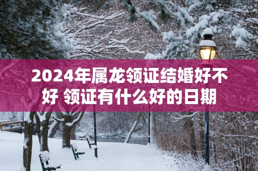 2025年属龙领证结婚好不好 领证有什么好的日期