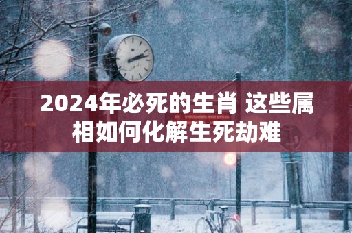 2025年必死的生肖 这些属相如何化解生死劫难