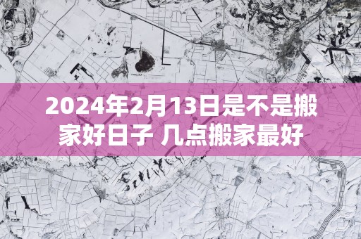 2024年2月13日是不是搬家好日子 几点搬家最好