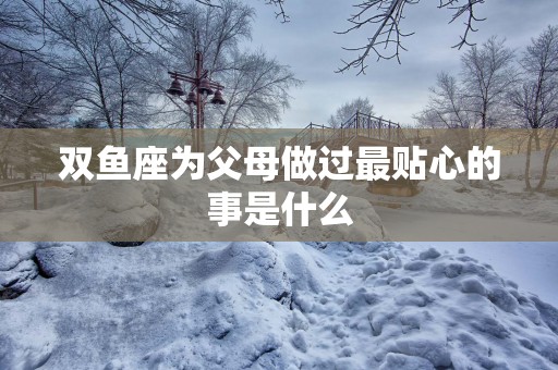 双鱼座为父母做过最贴心的事是什么