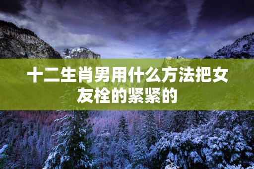 十二生肖男用什么方法把女友栓的紧紧的
