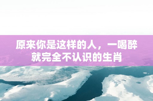 原来你是这样的人，一喝醉就完全不认识的生肖