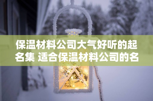 保温材料公司大气好听的起名集 适合保温材料公司的名字