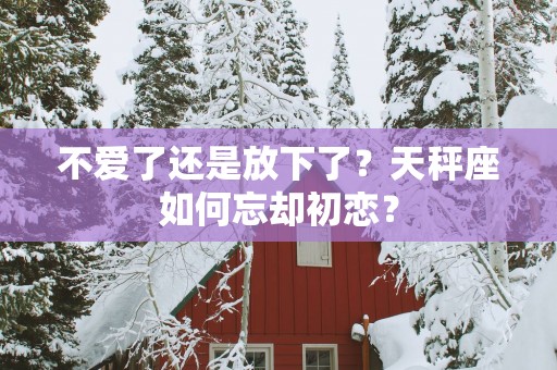 不爱了还是放下了？天秤座如何忘却初恋？