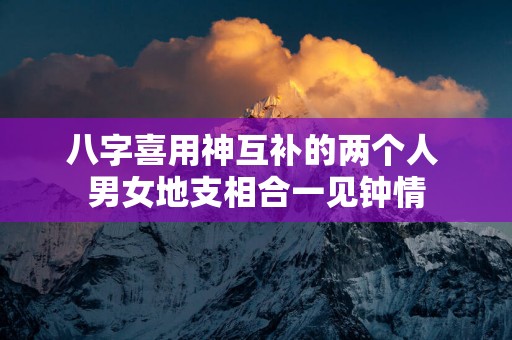 八字喜用神互补的两个人 男女地支相合一见钟情