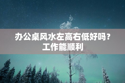 办公桌风水左高右低好吗？工作能顺利