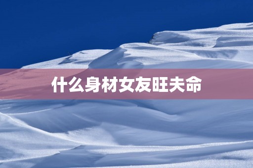 什么身材女友旺夫命