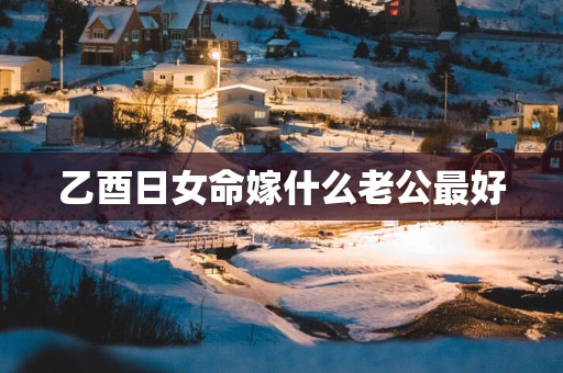 乙酉日女命嫁什么老公最好