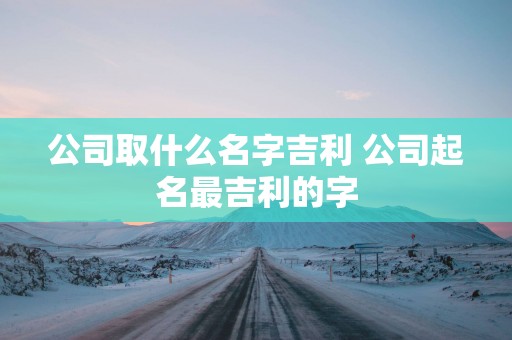 公司取什么名字吉利 公司起名最吉利的字