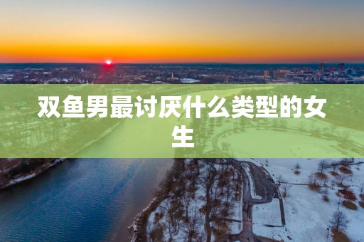 双鱼男最讨厌什么类型的女生