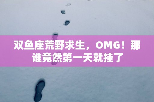 双鱼座荒野求生，OMG！那谁竟然第一天就挂了