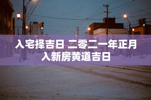 入宅择吉日 二零二一年正月入新房黄道吉日