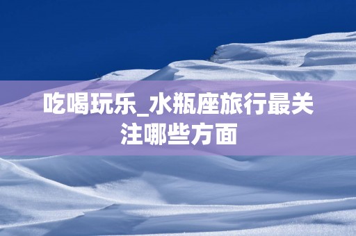 吃喝玩乐_水瓶座旅行最关注哪些方面