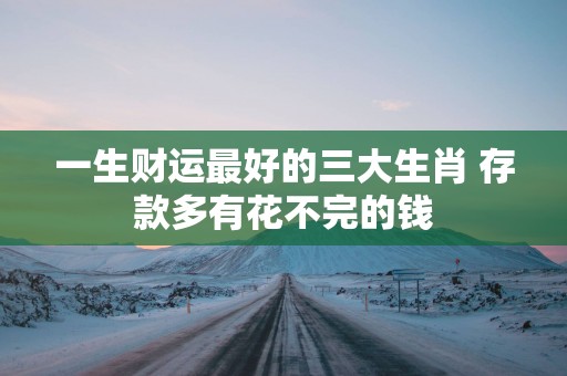 一生财运最好的三大生肖 存款多有花不完的钱