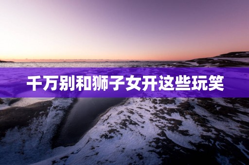 千万别和狮子女开这些玩笑