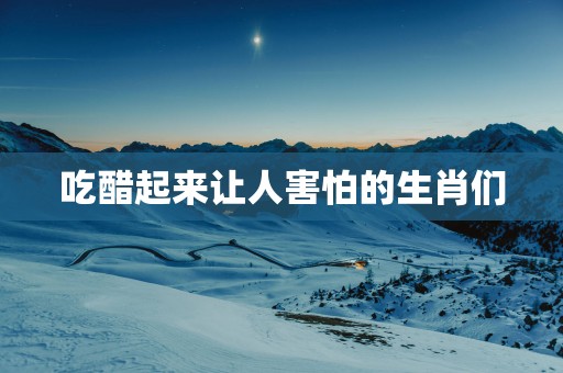 吃醋起来让人害怕的生肖们